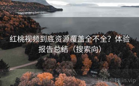 红桃视频到底资源覆盖全不全？体验报告总结（搜索向）