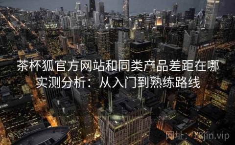 茶杯狐官方网站和同类产品差距在哪实测分析：从入门到熟练路线
