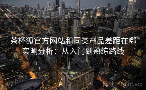茶杯狐官方网站和同类产品差距在哪实测分析：从入门到熟练路线