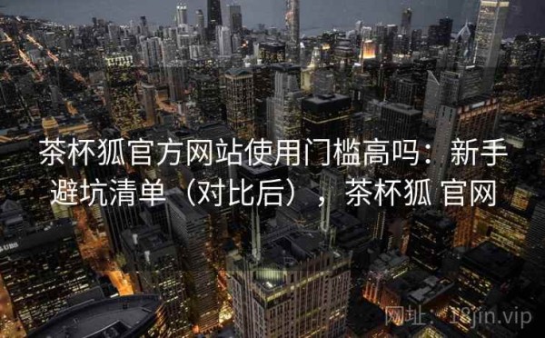 茶杯狐官方网站使用门槛高吗：新手避坑清单（对比后），茶杯狐 官网