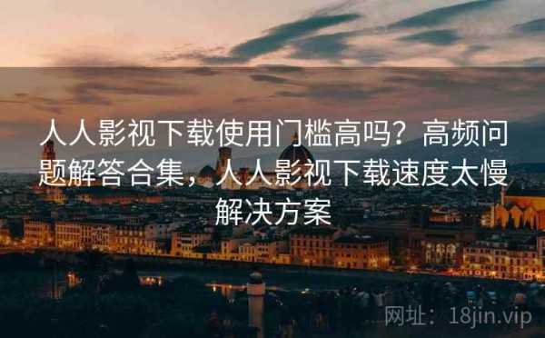 人人影视下载使用门槛高吗？高频问题解答合集，人人影视下载速度太慢解决方案