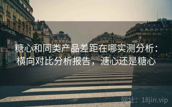 糖心和同类产品差距在哪实测分析：横向对比分析报告，溏心还是糖心