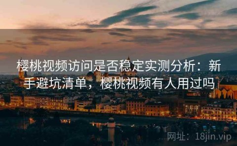 樱桃视频访问是否稳定实测分析：新手避坑清单，樱桃视频有人用过吗