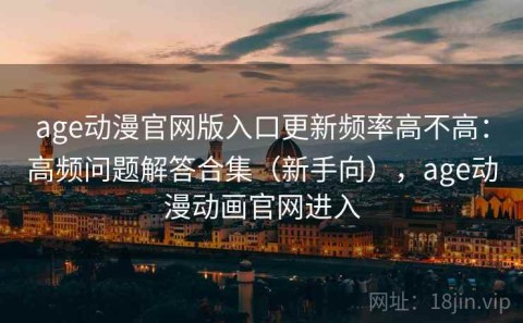 age动漫官网版入口更新频率高不高：高频问题解答合集（新手向），age动漫动画官网进入