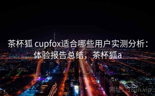 茶杯狐 cupfox适合哪些用户实测分析：体验报告总结，茶杯狐a