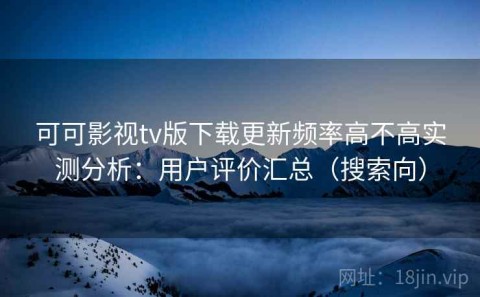 可可影视tv版下载更新频率高不高实测分析：用户评价汇总（搜索向）