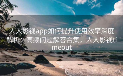 人人影视app如何提升使用效率深度解析：高频问题解答合集，人人影视timeout