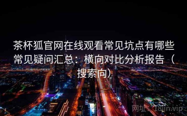 茶杯狐官网在线观看常见坑点有哪些常见疑问汇总：横向对比分析报告（搜索向）