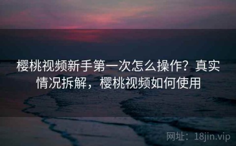 樱桃视频新手第一次怎么操作？真实情况拆解，樱桃视频如何使用