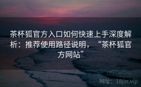 茶杯狐官方入口如何快速上手深度解析：推荐使用路径说明，“茶杯狐官方网站”