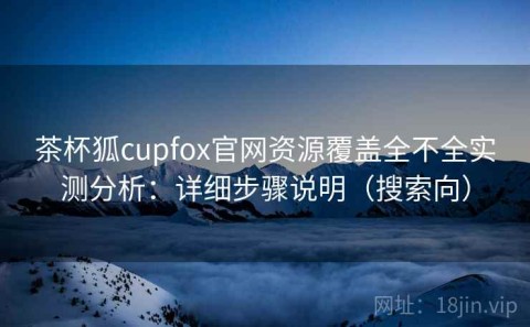 茶杯狐cupfox官网资源覆盖全不全实测分析：详细步骤说明（搜索向）