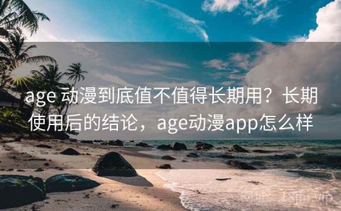 age 动漫到底值不值得长期用？长期使用后的结论，age动漫app怎么样