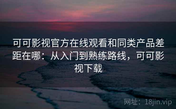 可可影视官方在线观看和同类产品差距在哪：从入门到熟练路线，可可影视下载