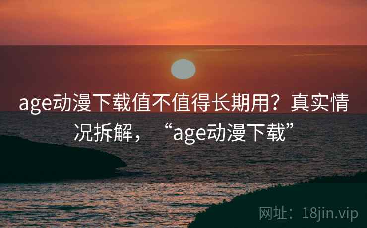 age动漫下载值不值得长期用？真实情况拆解，“age动漫下载”