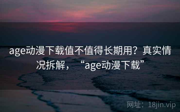 age动漫下载值不值得长期用？真实情况拆解，“age动漫下载”