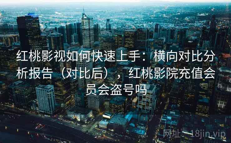 红桃影视如何快速上手：横向对比分析报告（对比后），红桃影院充值会员会盗号吗