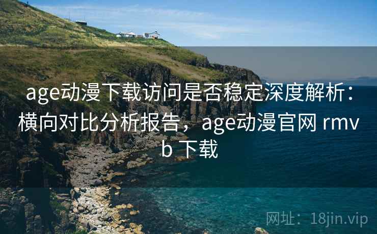 age动漫下载访问是否稳定深度解析：横向对比分析报告，age动漫官网 rmvb 下载