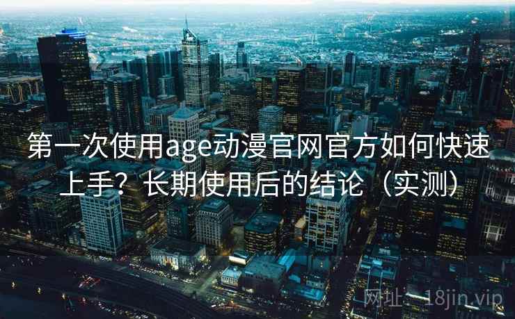 第一次使用age动漫官网官方如何快速上手？长期使用后的结论（实测）
