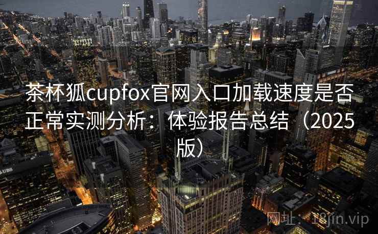 茶杯狐cupfox官网入口加载速度是否正常实测分析：体验报告总结（2025版）