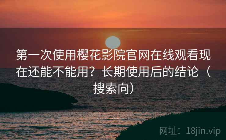 第一次使用樱花影院官网在线观看现在还能不能用？长期使用后的结论（搜索向）