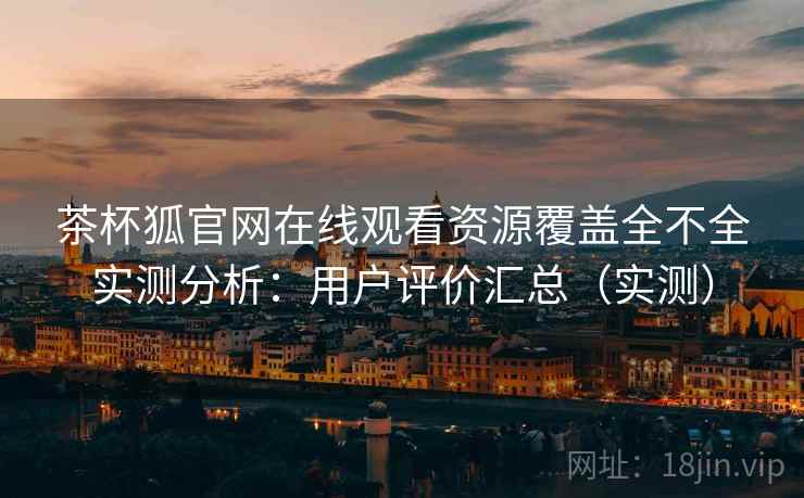 茶杯狐官网在线观看资源覆盖全不全实测分析：用户评价汇总（实测）