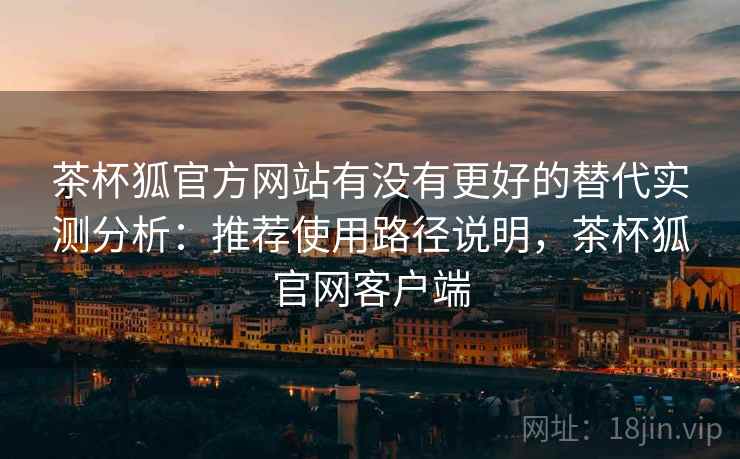 茶杯狐官方网站有没有更好的替代实测分析：推荐使用路径说明，茶杯狐官网客户端