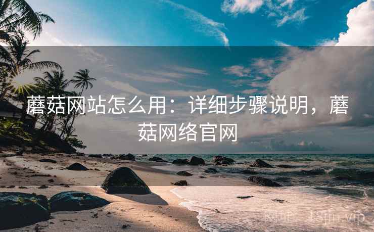 蘑菇网站怎么用：详细步骤说明，蘑菇网络官网