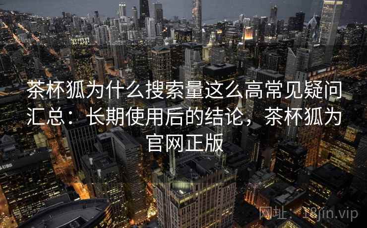 茶杯狐为什么搜索量这么高常见疑问汇总：长期使用后的结论，茶杯狐为官网正版