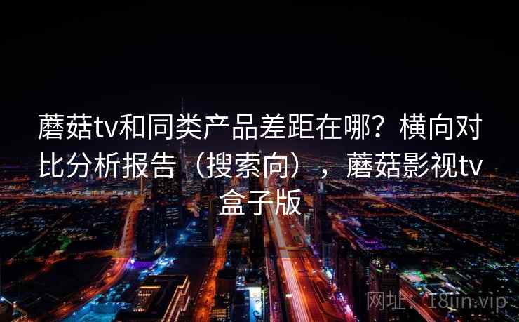 蘑菇tv和同类产品差距在哪?横向对比分析报告(搜索向),蘑菇影视tv盒子版 蘑菇tv和同类产品差距在哪?横向对比分析报告(搜索向),蘑菇影视tv盒子版