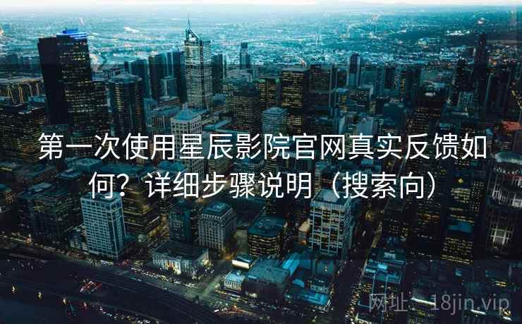 第一次使用星辰影院官网真实反馈如何？详细步骤说明（搜索向）
