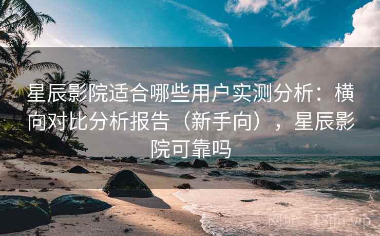 星辰影院适合哪些用户实测分析：横向对比分析报告（新手向），星辰影院可靠吗