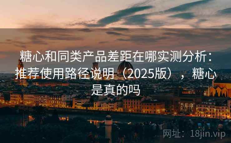 糖心和同类产品差距在哪实测分析:推荐使用路径说明(2025版),糖心是真的吗 糖心和同类产品差距在哪实测分析:推荐使用路径说明(2025版),糖心是真的吗