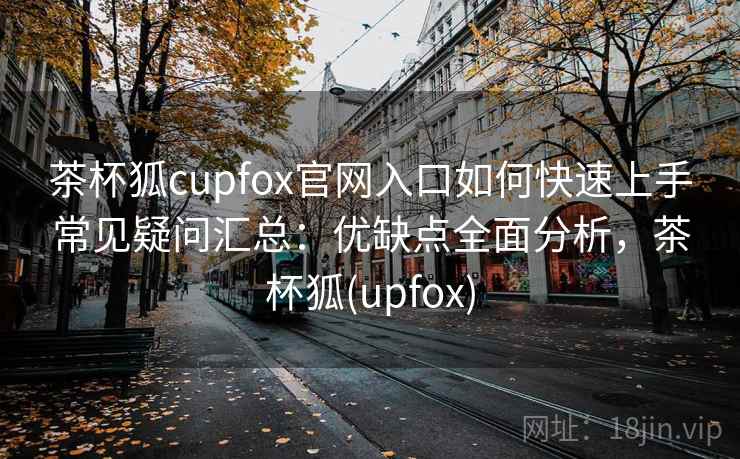 茶杯狐cupfox官网入口如何快速上手常见疑问汇总:优缺点全面分析,茶杯狐(upfox) 茶杯狐cupfox官网入口如何快速上手常见疑问汇总:优缺点全面分析,茶杯狐(upfox)