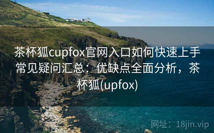茶杯狐cupfox官网入口如何快速上手常见疑问汇总:优缺点全面分析,茶杯狐(upfox) 茶杯狐cupfox官网入口如何快速上手常见疑问汇总:优缺点全面分析,茶杯狐(upfox)