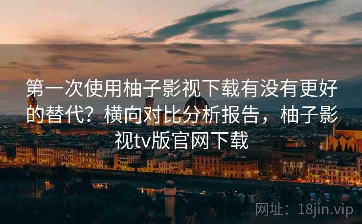 第一次使用柚子影视下载有没有更好的替代?横向对比分析报告,柚子影视tv版官网下载 第一次使用柚子影视下载有没有更好的替代?横向对比分析报告,柚子影视tv版官网下载