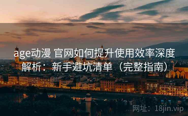 age动漫 官网如何提升使用效率深度解析：新手避坑清单（完整指南）