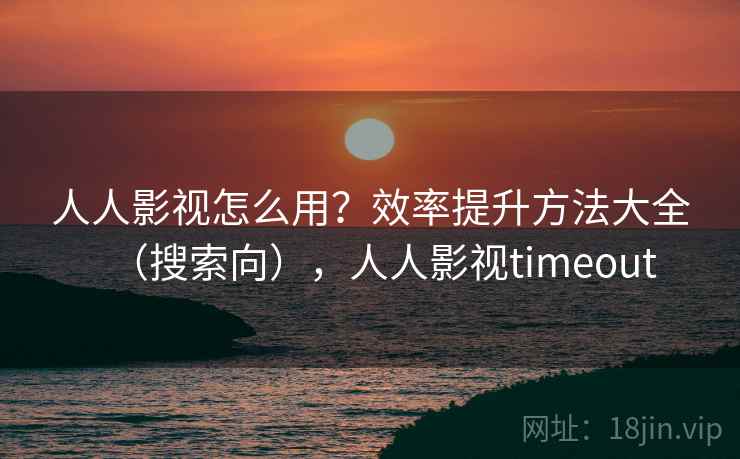 人人影视怎么用？效率提升方法大全（搜索向），人人影视timeout