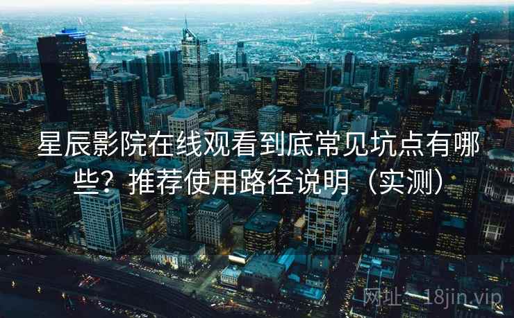 星辰影院在线观看到底常见坑点有哪些？推荐使用路径说明（实测）