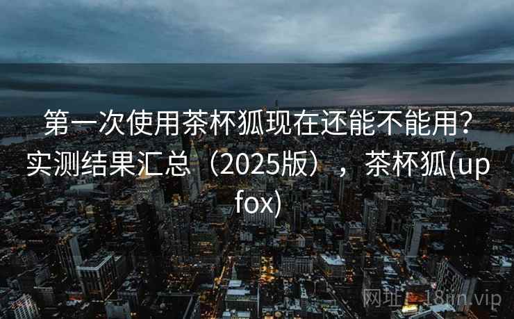 第一次使用茶杯狐现在还能不能用？实测结果汇总（2025版），茶杯狐(upfox)
