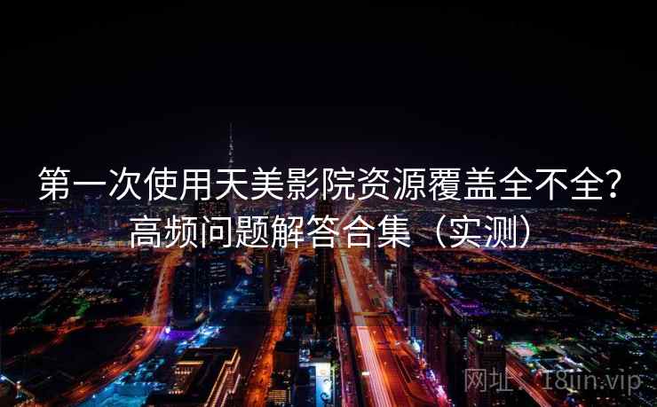 第一次使用天美影院资源覆盖全不全？高频问题解答合集（实测）