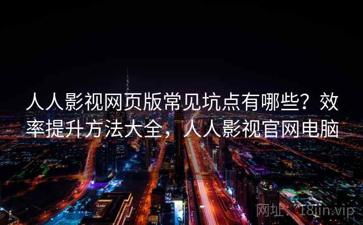 人人影视网页版常见坑点有哪些？效率提升方法大全，人人影视官网电脑