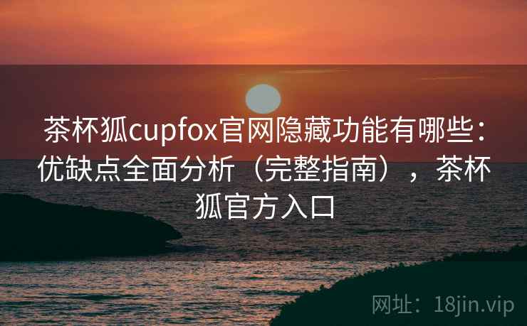 茶杯狐cupfox官网隐藏功能有哪些：优缺点全面分析（完整指南），茶杯狐官方入口
