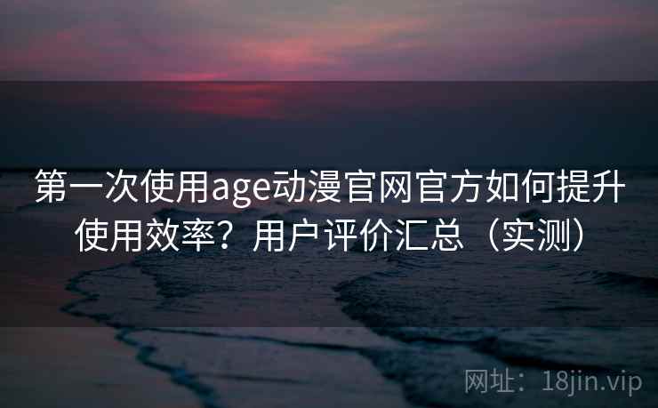 第一次使用age动漫官网官方如何提升使用效率？用户评价汇总（实测）