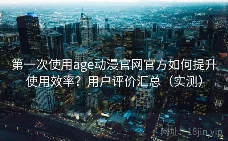 第一次使用age动漫官网官方如何提升使用效率？用户评价汇总（实测）