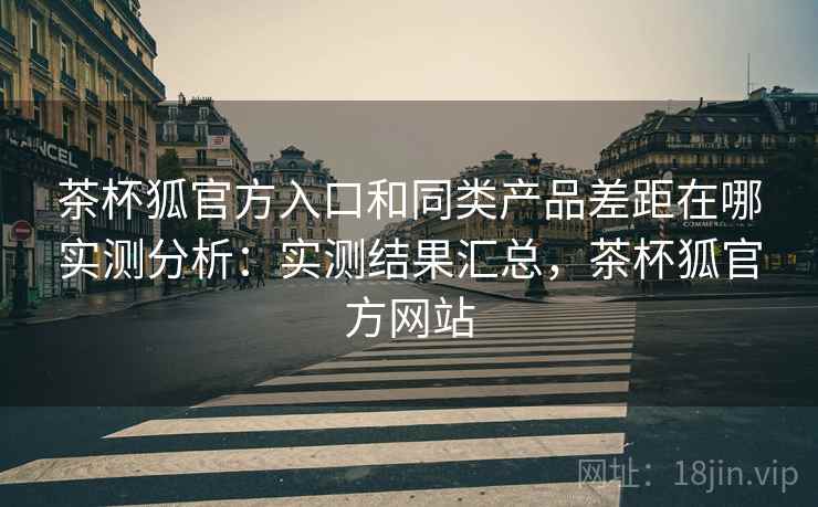 茶杯狐官方入口和同类产品差距在哪实测分析：实测结果汇总，茶杯狐官方网站