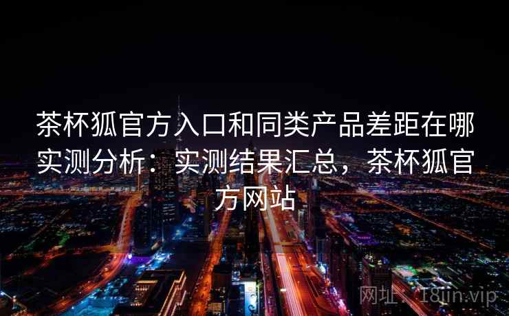 茶杯狐官方入口和同类产品差距在哪实测分析：实测结果汇总，茶杯狐官方网站