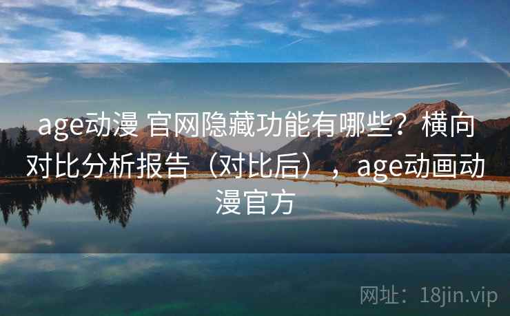age动漫 官网隐藏功能有哪些？横向对比分析报告（对比后），age动画动漫官方
