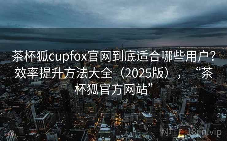 茶杯狐cupfox官网到底适合哪些用户？效率提升方法大全（2025版），“茶杯狐官方网站”