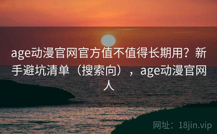 age动漫官网官方值不值得长期用？新手避坑清单（搜索向），age动漫官网人
