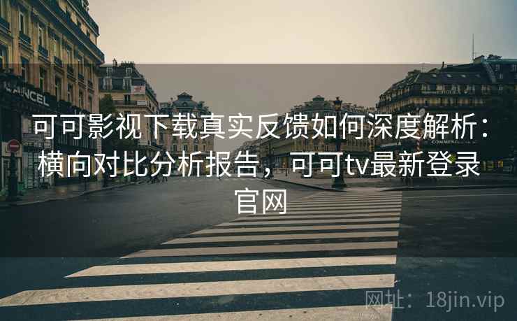 可可影视下载真实反馈如何深度解析：横向对比分析报告，可可tv最新登录官网